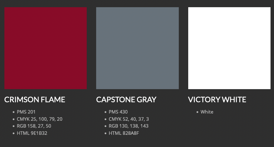 CRIMSON FLAME

    PMS 201
    CMYK 25, 100, 79, 20
    RGB 158, 27, 50
    HTML 9E1B32

CAPSTONE GRAY

    PMS 430
    CMYK 52, 40, 37, 3
    RGB 130, 138, 143
    HTML 828A8F

VICTORY WHITE

    White

